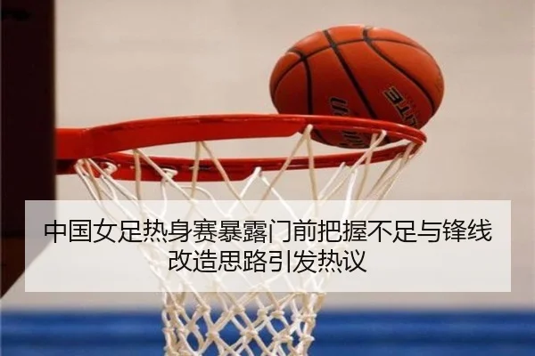 中国女足热身赛暴露门前把握不足与锋线改造思路引发热议(MANBETX)